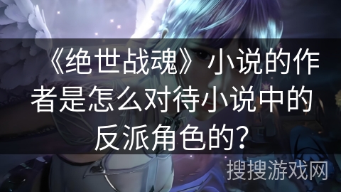 《绝世战魂》小说的作者是怎么对待小说中的反派角色的？