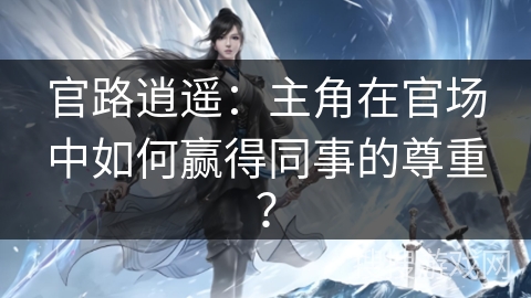 官路逍遥：主角在官场中如何赢得同事的尊重？