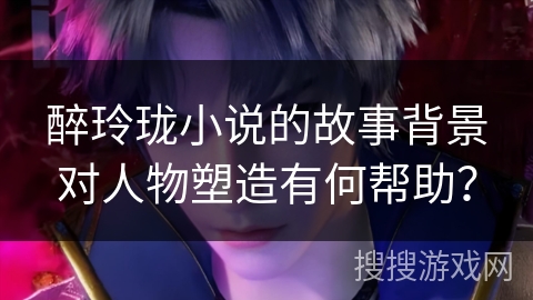 醉玲珑小说的故事背景对人物塑造有何帮助？