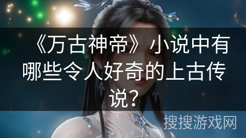 《万古神帝》小说中有哪些令人好奇的上古传说？