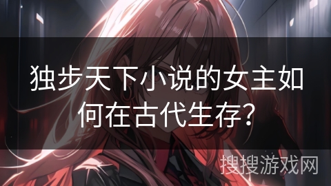 独步天下小说的女主如何在古代生存？