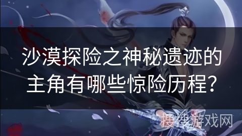 沙漠探险之神秘遗迹的主角有哪些惊险历程？