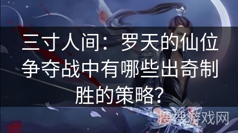 三寸人间：罗天的仙位争夺战中有哪些出奇制胜的策略？