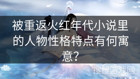 被重返火红年代小说里的人物性格特点有何寓意？