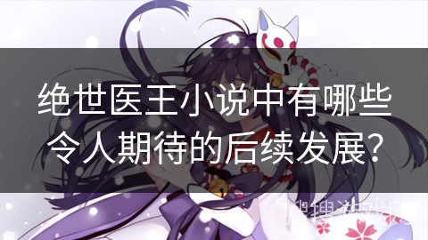 绝世医王小说中有哪些令人期待的后续发展？