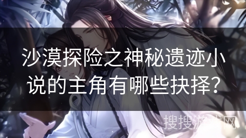 沙漠探险之神秘遗迹小说的主角有哪些抉择？