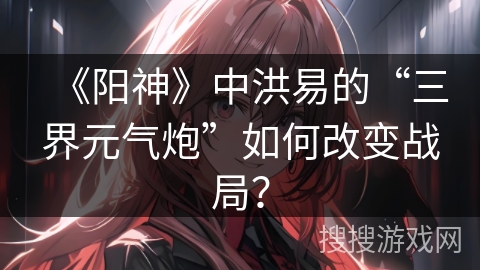 《阳神》中洪易的“三界元气炮”如何改变战局？