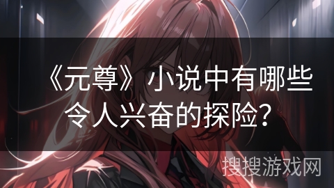 《元尊》小说中有哪些令人兴奋的探险？