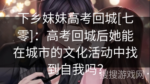 下乡妹妹高考回城[七零]：高考回城后她能在城市的文化活动中找到自我吗？