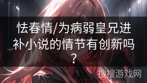 怯春情/为病弱皇兄进补小说的情节有创新吗？