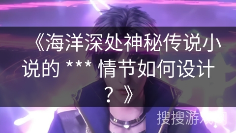 《海洋深处神秘传说小说的 *** 情节如何设计？》