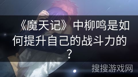 《魔天记》中柳鸣是如何提升自己的战斗力的？