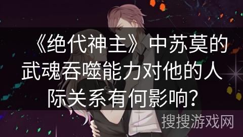 《绝代神主》中苏莫的武魂吞噬能力对他的人际关系有何影响？