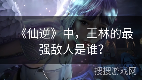 《仙逆》中，王林的最强敌人是谁？