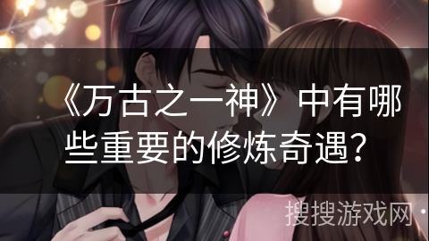 《万古之一神》中有哪些重要的修炼奇遇？