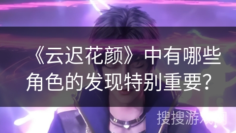 《云迟花颜》中有哪些角色的发现特别重要？
