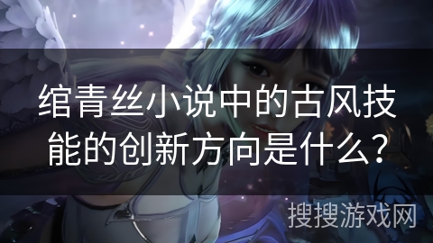 绾青丝小说中的古风技能的创新方向是什么？