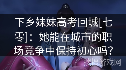 下乡妹妹高考回城[七零]：她能在城市的职场竞争中保持初心吗？