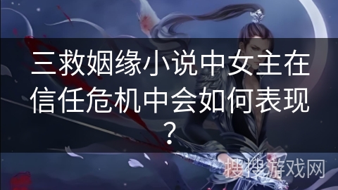 三救姻缘小说中女主在信任危机中会如何表现？