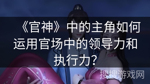 《官神》中的主角如何运用官场中的领导力和执行力？