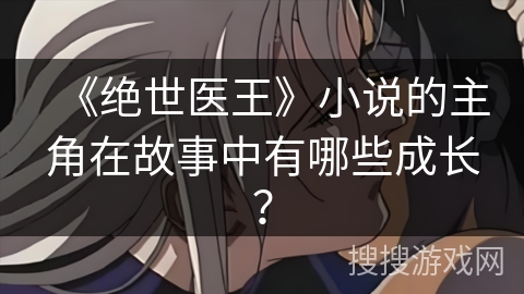 《绝世医王》小说的主角在故事中有哪些成长? 《绝世医王》小说的主角在故事中有哪些成长?