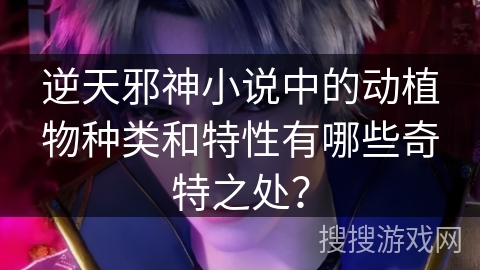 逆天邪神小说中的动植物种类和特性有哪些奇特之处？
