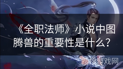 《全职法师》小说中图腾兽的重要性是什么？