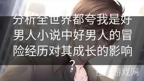 分析全世界都夸我是好男人小说中好男人的冒险经历对其成长的影响？