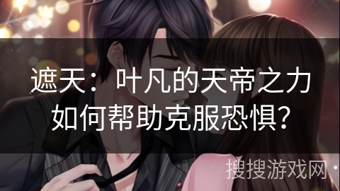 遮天：叶凡的天帝之力如何帮助克服恐惧？