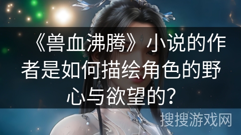 《兽血沸腾》小说的作者是如何描绘角色的野心与欲望的？