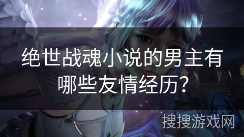 绝世战魂小说的男主有哪些友情经历？