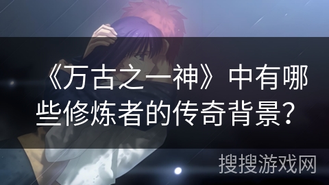 《万古之一神》中有哪些修炼者的传奇背景？