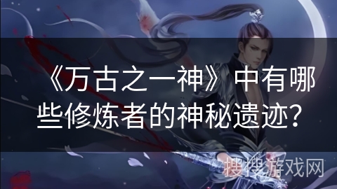《万古之一神》中有哪些修炼者的神秘遗迹？