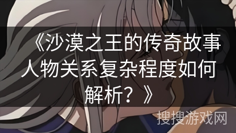 《沙漠之王的传奇故事人物关系复杂程度如何解析？》