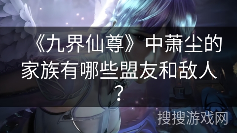 《九界仙尊》中萧尘的家族有哪些盟友和敌人？
