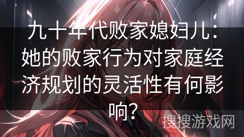 九十年代败家媳妇儿：她的败家行为对家庭经济规划的灵活性有何影响？