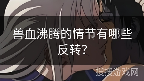 兽血沸腾的情节有哪些反转？