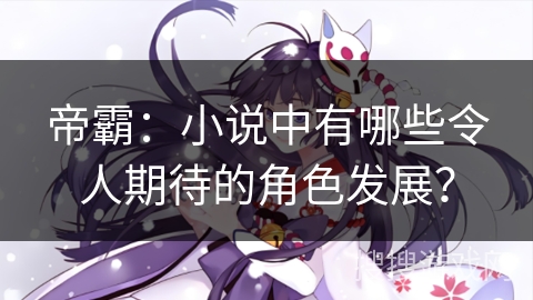 帝霸：小说中有哪些令人期待的角色发展？