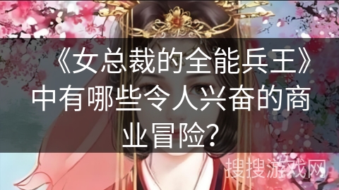 《女总裁的全能兵王》中有哪些令人兴奋的商业冒险？