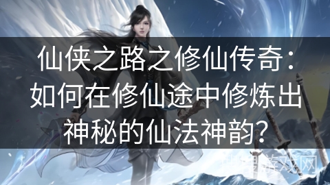 仙侠之路之修仙传奇：如何在修仙途中修炼出神秘的仙法神韵？
