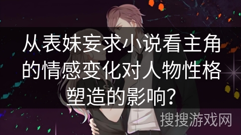 从表妹妄求小说看主角的情感变化对人物性格塑造的影响？