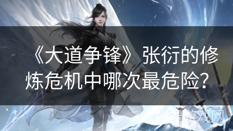 《大道争锋》张衍的修炼危机中哪次最危险？