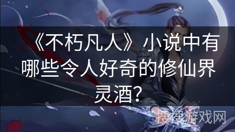 《不朽凡人》小说中有哪些令人好奇的修仙界灵酒？