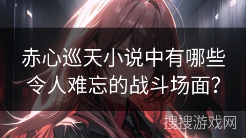 赤心巡天小说中有哪些令人难忘的战斗场面？