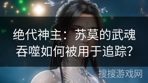绝代神主：苏莫的武魂吞噬如何被用于追踪？