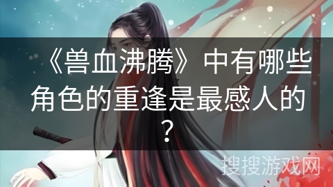《兽血沸腾》中有哪些角色的重逢是最感人的？