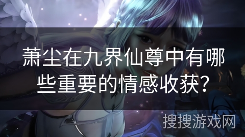 萧尘在九界仙尊中有哪些重要的情感收获？