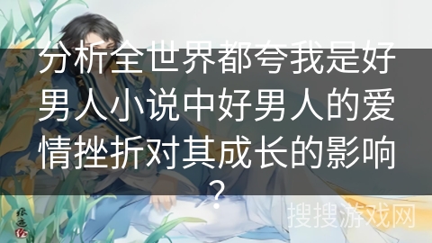 分析全世界都夸我是好男人小说中好男人的爱情挫折对其成长的影响？