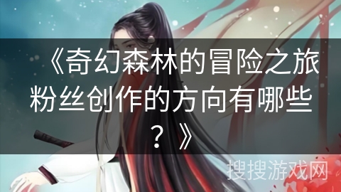 《奇幻森林的冒险之旅粉丝创作的方向有哪些？》