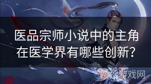 医品宗师小说中的主角在医学界有哪些创新？